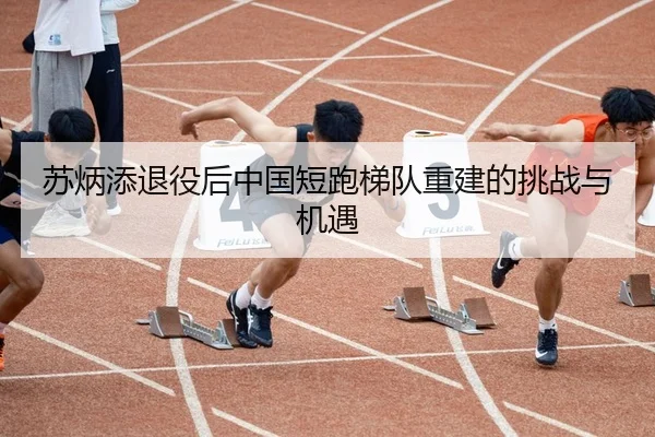 苏炳添退役后中国短跑梯队重建的挑战与机遇